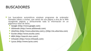 BUSCADORES
 Los buscadores automáticos emplean programas de ordenador
llamados robots o arañas, que saltan de una página a otra de la Web
recogiendo páginas y almacenando toda la información en un
gigantesca base de datos.
 Google (http://www.google.com)
 Altheweb (http://www.alltheweb.com)
 AltaVista (http://www.altavista.com) y (http://es.altavista.com)
 Excite (http://www.excite.com)
 MSN (http://search.msn.com/)
 Infoseek (http://www.infoseek.com)
 Lycos (http://www.lycos.com)
 