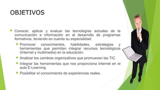 OBJETIVOS
 Conocer, aplicar y evaluar las tecnologías actuales de la
comunicación e información en el desarrollo de programas
formativos, teniendo en cuenta su especialidad.
 Promover conocimientos, habilidades, estrategias y
herramientas que permitan integrar recursos tecnológicos
(Internet y multimedia) en la educación.
 Analizar los cambios organizativos que promueven las TIC
 Integrar las herramientas que nos proporciona Internet en el
aula E-Learning
 Posibilitar el conocimiento de experiencias reales.
 