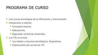 PROGRAMA DE CURSO
 Las nuevas tecnologías de la información y comunicación.
 Introducción a Internet
 Conceptos básicos
 Aplicaciones,
 Seguridad, control de contenidos.
 Las TIC en el aula
 Los medios y recursos tecnológicos: Diapositivas
 Implicaciones del uso de las TIC
 