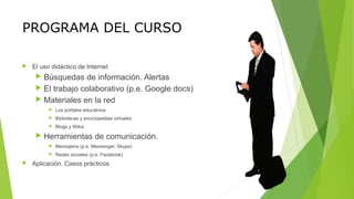 PROGRAMA DEL CURSO
 El uso didáctico de Internet
 Búsquedas de información. Alertas
 El trabajo colaborativo (p.e. Google docs)
 Materiales en la red
 Los portales educativos
 Bibliotecas y enciclopedias virtuales
 Blogs y Wikis
 Herramientas de comunicación.
 Mensajeria (p.e. Messenger, Skype)
 Redes sociales (p.e. Facebook)
 Aplicación. Casos prácticos
 