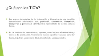 ¿Qué son las TIC’s?
 Las nuevas tecnologías de la Información y Comunicación son aquellas
herramientas informáticas que procesan, almacenan, sintetizan,
recuperan y presentan información representada de la más variada
forma.
 Es un conjunto de herramientas, soportes y canales para el tratamiento y
acceso a la información. Constituyen nuevos soportes y canales para dar
forma, registrar, almacenar y difundir contenidos informacionales.
 