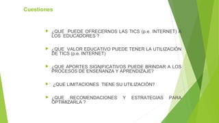 Cuestiones
 ¿QUE PUEDE OFRECERNOS LAS TICS (p.e. INTERNET) A
LOS EDUCADORES ?
 ¿QUE VALOR EDUCATIVO PUEDE TENER LA UTILIZACIÓN
DE TICS (p.e. INTERNET)
 ¿QUE APORTES SIGNIFICATIVOS PUEDE BRINDAR A LOS
PROCESOS DE ENSEÑANZA Y APRENDIZAJE?
 ¿QUE LIMITACIONES TIENE SU UTILIZACIÓN?
 ¿QUE RECOMENDACIONES Y ESTRATEGIAS PARA
OPTIMIZARLA ?
 