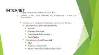 INTERNET Lugar privilegiado dentro de las TICS
 acceder a una gran cantidad de información La web 2.0
Navegadores
 comunicarse mediante diferentes servicios, de forma:
 Asincrónicas (en tiempo diferido)
 E-mail
 Foros de discusión
 Consulta de información
 Audio/Video
 Sincrónicas (en tiempo real)
 Chat
 Pizarras compartidas
 Audioconferencias/Videoconferencias
 