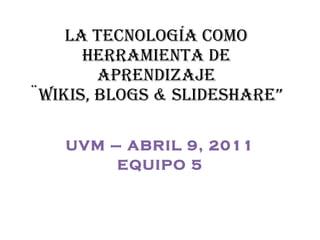LA TECNOLOGÍA COMO HERRAMIENTA DE APRENDIZAJE ¨wikis, blogs & slideshare” UVM – ABRIL 9, 2011 EQUIPO 5 
