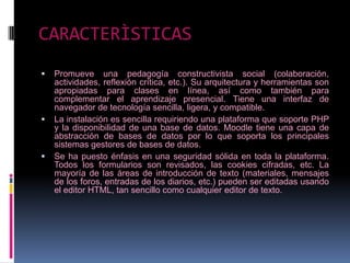 CARACTERÌSTICAS
   Promueve una pedagogía constructivista social (colaboración,
    actividades, reflexión crítica, etc.). Su arquitectura y herramientas son
    apropiadas para clases en línea, así como también para
    complementar el aprendizaje presencial. Tiene una interfaz de
    navegador de tecnología sencilla, ligera, y compatible.
   La instalación es sencilla requiriendo una plataforma que soporte PHP
    y la disponibilidad de una base de datos. Moodle tiene una capa de
    abstracción de bases de datos por lo que soporta los principales
    sistemas gestores de bases de datos.
   Se ha puesto énfasis en una seguridad sólida en toda la plataforma.
    Todos los formularios son revisados, las cookies cifradas, etc. La
    mayoría de las áreas de introducción de texto (materiales, mensajes
    de los foros, entradas de los diarios, etc.) pueden ser editadas usando
    el editor HTML, tan sencillo como cualquier editor de texto.
 