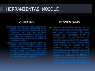HERRAMIENTAS MOODLE

             VENTAJAS                                    DESVENTAJAS
Una de las características más atractivas de      Algunas actividades pueden ser un
   Moodle, que también aparece en otros
   gestores de contenido educativo, es la          poco mecánicas, dependiendo mucho
   posibilidad de que los alumnos                  del diseño instruccional. Por estar
   participen en la creación de glosarios, y       basado en tecnología PHP, la
   en todas las lecciones se generan
   automáticamente enlaces a las palabras          configuración de un servidor con
   incluidas en estos.                             muchos usuarios debe ser cuidadosa
Además, las Universidades podrán poner su          para obtener el mejor desempeño.
   Moodle local y así poder crear sus              Falta mejorar su interfaz de una
   plataformas para cursos específicos en          manera        más      sencilla.   Hay
   la misma universidad y dando la
   dirección respecto a Moodle, se moverá          desventajas asociadas a la seguridad,
   en su mismo idioma y podrán abrirse los         dependiendo en dónde se esté
   cursos a los alumnos que se encuentren          alojando la instalación de Moodle y
   en cualquier parte del planeta:
                                                   cuáles sean las políticas de seguridad
                                                   y la infraestructura tecnológica con la
                                                   cual se cuente durante la instalación
 