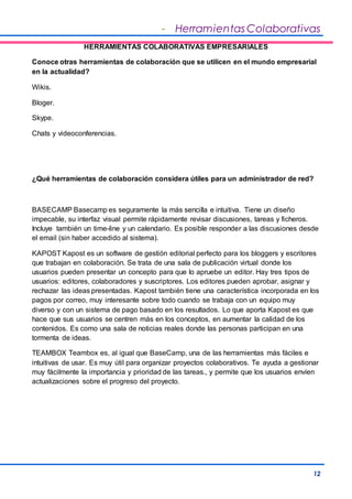 - Herramientas Colaborativas 
12 
HERRAMIENTAS COLABORATIVAS EMPRESARIALES 
Conoce otras herramientas de colaboración que se utilicen en el mundo empresarial 
en la actualidad? 
Wikis. 
Bloger. 
Skype. 
Chats y videoconferencias. 
¿Qué herramientas de colaboración considera útiles para un administrador de red? 
BASECAMP Basecamp es seguramente la más sencilla e intuitiva. Tiene un diseño 
impecable, su interfaz visual permite rápidamente revisar discusiones, tareas y ficheros. 
Incluye también un time-line y un calendario. Es posible responder a las discusiones desde 
el email (sin haber accedido al sistema). 
KAPOST Kapost es un software de gestión editorial perfecto para los bloggers y escritores 
que trabajan en colaboración. Se trata de una sala de publicación virtual donde los 
usuarios pueden presentar un concepto para que lo apruebe un editor. Hay tres tipos de 
usuarios: editores, colaboradores y suscriptores. Los editores pueden aprobar, asignar y 
rechazar las ideas presentadas. Kapost también tiene una característica incorporada en los 
pagos por correo, muy interesante sobre todo cuando se trabaja con un equipo muy 
diverso y con un sistema de pago basado en los resultados. Lo que aporta Kapost es que 
hace que sus usuarios se centren más en los conceptos, en aumentar la calidad de los 
contenidos. Es como una sala de noticias reales donde las personas participan en una 
tormenta de ideas. 
TEAMBOX Teambox es, al igual que BaseCamp, una de las herramientas más fáciles e 
intuitivas de usar. Es muy útil para organizar proyectos colaborativos. Te ayuda a gestionar 
muy fácilmente la importancia y prioridad de las tareas., y permite que los usuarios envíen 
actualizaciones sobre el progreso del proyecto. 
