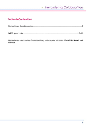 - Herramientas Colaborativas 
3 
Tabla deContenidos 
Herraminetas de colaboración .......................................................................................................... 4 
WIKIS y sus Links ......................................................................................................................... 5-11 
Herramientas colaborativas Empresariales y motivos para utilizarlas 1Error! Bookmark not 
defined. 
 