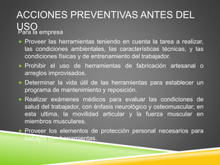 ACCIONES PREVENTIVAS ANTES DEL
USOPara la empresa
 Proveer las herramientas teniendo en cuenta la tarea a realizar,
las condiciones ambientales, las características técnicas, y las
condiciones físicas y de entrenamiento del trabajador.
 Prohibir el uso de herramientas de fabricación artesanal o
arreglos improvisados.
 Determinar la vida útil de las herramientas para establecer un
programa de mantenimiento y reposición.
 Realizar exámenes médicos para evaluar las condiciones de
salud del trabajador, con énfasis neurológico y osteomuscular; en
esta ultima, la movilidad articular y la fuerza muscular en
miembros musculares.
 Proveer los elementos de protección personal necesarios para
trabajos con herramientas.
 