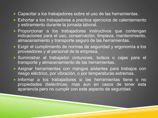  Capacitar a los trabajadores sobre el uso de las herramientas.
 Exhortar a los trabajadores a practica ejercicios de calentamiento
y estiramiento durante la jornada laboral.
 Proporcionar a los trabajadores instructivos que contengan
indicaciones para el uso, conservación, limpieza, mantenimiento,
almacenamiento y transporte seguro de las herramientas.
 Exigir el cumplimiento de normas de seguridad y ergonomía a los
proveedores y al personal de la empresa.
 Suministrar al trabajador cinturones, bolsos o cajas para el
transporte y almacenamiento de las herramientas.
 Asignar herramientas con mangos aislantes para trabajos con
riesgo eléctrico, por vibración, o por temperaturas extremas.
 Informar a los trabajadores si las herramientas tiene o no
propiedades dieléctricas, mas aun en casos de tener esta
apariencia pero no cumplir con este aspecto de seguridad.
 