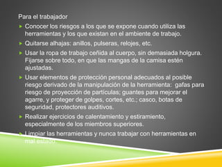 Para el trabajador
 Conocer los riesgos a los que se expone cuando utiliza las
herramientas y los que existan en el ambiente de trabajo.
 Quitarse alhajas: anillos, pulseras, relojes, etc.
 Usar la ropa de trabajo ceñida al cuerpo, sin demasiada holgura.
Fijarse sobre todo, en que las mangas de la camisa estén
ajustadas.
 Usar elementos de protección personal adecuados al posible
riesgo derivado de la manipulación de la herramienta: gafas para
riesgo de proyección de partículas; guantes para mejorar el
agarre, y proteger de golpes, cortes, etc.; casco, botas de
seguridad, protectores auditivos.
 Realizar ejercicios de calentamiento y estiramiento,
especialmente de los miembros superiores.
 Limpiar las herramientas y nunca trabajar con herramientas en
mal estado.
 
