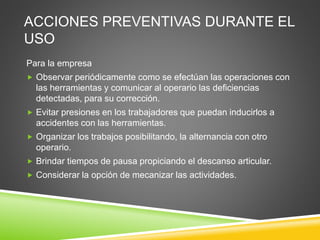 ACCIONES PREVENTIVAS DURANTE EL
USO
Para la empresa
 Observar periódicamente como se efectúan las operaciones con
las herramientas y comunicar al operario las deficiencias
detectadas, para su corrección.
 Evitar presiones en los trabajadores que puedan inducirlos a
accidentes con las herramientas.
 Organizar los trabajos posibilitando, la alternancia con otro
operario.
 Brindar tiempos de pausa propiciando el descanso articular.
 Considerar la opción de mecanizar las actividades.
 