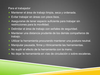Para el trabajador
 Mantener el área de trabajo limpia, seca y ordenada.
 Evitar trabajar en áreas con pisos lisos.
 Asegurarse de tener espacio suficiente para trabajar sin
restricciones para la movilidad.
 Delimitar el área de trabajo con señales de seguridad.
 Mantener una distancia prudente de los demás compañeros de
trabajo.
 Utilizar la herramienta procurando mantener una postura neutral.
 Manipular pausada, firme y rítmicamente las herramientas.
 No suplir el efecto de la herramienta con la mano.
 No dejar la herramienta en vías de circulación o sobre escaleras.
 