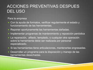 ACCIONES PREVENTIVAS DESPUES
DEL USO
Para la empresa
 Con la ayuda de formatos, verificar regularmente el estado y
funcionamiento de las herramientas.
 Reponer oportunamente las herramientas dañadas.
 Implementar programas de mantenimiento y reposición periódica
 La reparación, afilado, templado, o cualquier otra operación
sobre la herramienta debe ser realizada por personal
especializado.
 Si las herramientas tiene articulaciones, mantenerlas engrasadas.
 Desarrollar un programa para la disposición y manejo de las
herramientas desechadas.
 