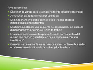 Almacenamiento
 Disponer de zonas para el almacenamiento seguro y ordenado
 Almacenar las herramientas por tipologías
 El almacenamiento debe permitir que se tenga absceso
inmediato a las herramientas
 Las herramientas de uso frecuente se deben ubicar en sitios de
almacenamiento próximos al lugar de trabajo
 Las series de herramientas pequeñas o de componentes del
mismo tipo pueden guardarse en cajas especiales con una
identificación
 Guardar las herramientas mas pesadas y frecuentemente usadas
en niveles entre la altura de la cadera y los hombros
 