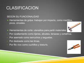 CLASIFICACION
SEGÚN SU FUNCIONALIDAD
 Herramientas de golpe: trabajan por impacto, como martillos,
picos, cinceles.
 Herramientas de corte: utensilios para partir materiales
• Por cizallamiento como tijeras, alicates, tenazas y cortafríos.
• Por aserrado como serruchos y seguetas.
• Por desbaste como las limas.
• Por filo vivo como cuchillos y bisturís.
 