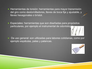  Herramientas de torsión: herramientas para mayor transmisión
del giro como destornilladores, llaves de boca fija y ajustable, y
llaves hexagonales o brístol.
 Especiales: herramientas que son diseñadas para propósitos
particulares, por ejemplo el instrumental de odontología.
 De uso general: son utilizadas para labores cotidianas, como por
ejemplo espátulas, palas y palancas.
 