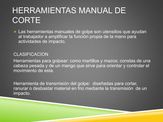 HERRAMIENTAS MANUAL DE
CORTE
 Las herramientas manuales de golpe son utensilios que ayudan
al trabajador a amplificar la función propia de la mano para
actividades de impacto.
CLASIFICACION
Herramientas para golpear: como martillos y mazos; constas de una
cabeza pesada y de un mango que sirve para orientar y controlar el
movimiento de esta.
Herramienta de transmisión del golpe: diseñadas para cortar,
ranurar o desbastar material en frio mediante la transmisión de un
impacto.
 