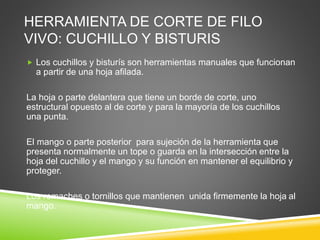 HERRAMIENTA DE CORTE DE FILO
VIVO: CUCHILLO Y BISTURIS
 Los cuchillos y bisturís son herramientas manuales que funcionan
a partir de una hoja afilada.
La hoja o parte delantera que tiene un borde de corte, uno
estructural opuesto al de corte y para la mayoría de los cuchillos
una punta.
El mango o parte posterior para sujeción de la herramienta que
presenta normalmente un tope o guarda en la intersección entre la
hoja del cuchillo y el mango y su función en mantener el equilibrio y
proteger.
Los remaches o tornillos que mantienen unida firmemente la hoja al
mango.
 