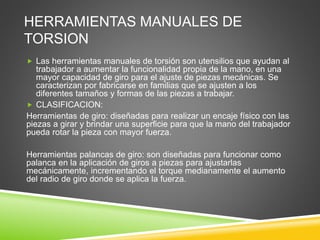 HERRAMIENTAS MANUALES DE
TORSION
 Las herramientas manuales de torsión son utensilios que ayudan al
trabajador a aumentar la funcionalidad propia de la mano, en una
mayor capacidad de giro para el ajuste de piezas mecánicas. Se
caracterizan por fabricarse en familias que se ajusten a los
diferentes tamaños y formas de las piezas a trabajar.
 CLASIFICACION:
Herramientas de giro: diseñadas para realizar un encaje físico con las
piezas a girar y brindar una superficie para que la mano del trabajador
pueda rotar la pieza con mayor fuerza.
Herramientas palancas de giro: son diseñadas para funcionar como
palanca en la aplicación de giros a piezas para ajustarlas
mecánicamente, incrementando el torque medianamente el aumento
del radio de giro donde se aplica la fuerza.
 