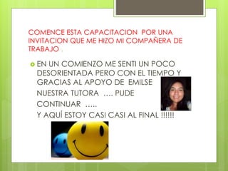 COMENCE ESTA CAPACITACION POR UNA 
INVITACION QUE ME HIZO MI COMPAÑERA DE 
TRABAJO . 
 EN UN COMIENZO ME SENTI UN POCO 
DESORIENTADA PERO CON EL TIEMPO Y 
GRACIAS AL APOYO DE EMILSE 
NUESTRA TUTORA …. PUDE 
CONTINUAR ….. 
Y AQUÍ ESTOY CASI CASI AL FINAL !!!!!! 
 