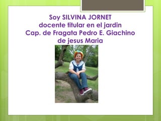 Soy SILVINA JORNET 
docente titular en el jardin 
Cap. de Fragata Pedro E. Giachino 
de jesus Maria 
 