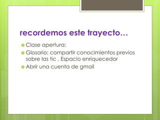 recordemos este trayecto… 
 Clase apertura: 
 Glosario: compartir conocimientos previos 
sobre las tic . Espacio enriquecedor 
 Abrir una cuenta de gmail 
 