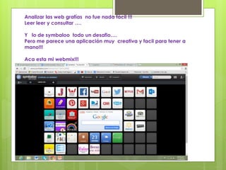 Analizar las web grafías no fue nada fácil !!! 
Leer leer y consultar …. 
Y lo de symbaloo todo un desafio…. 
Pero me parece una aplicación muy creativa y facil para tener a 
mano!!! 
Aca esta mi webmix!!! 
 
