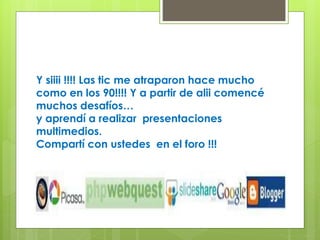 Y siiii !!!! Las tic me atraparon hace mucho 
como en los 90!!!! Y a partir de alii comencé 
muchos desafíos… 
y aprendí a realizar presentaciones 
multimedios. 
Compartí con ustedes en el foro !!! 
 