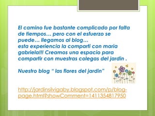 El camino fue bastante complicado por falta 
de tiempos… pero con el esfuerzo se 
puede… llegamos al blog… 
esta experiencia la comparti con maria 
gabriela!!! Creamos una espacio para 
compartir con muestras colegas del jardin . 
Nuestro blog “ las flores del jardin” 
http://jardinsilvigaby.blogspot.com/p/blog-page. 
html?showComment=1411354817950 
 