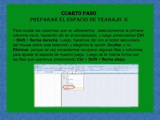 cuarto paso preparar el espacio de trabajo  IIPara ocultar las columnas que no utilizaremos , seleccionamos la primera columna vacía  haciendo clic en el encabezado, y luego presionamos Ctrl + Shift + flecha derecha. Luego, hacemos clic con el botón secundario del mouse sobre esta selección y elegimos la opción Ocultar, y no Eliminar, porque tal vez necesitemos recuperar algunas filas o columnas para ajustar el aspecto de nuestro juego. Luego de la misma forma con las filas que usaremos presionando Ctrl + Shift + flecha abajo.