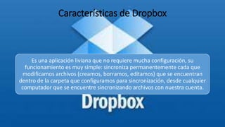 Características de Dropbox
Es una aplicación liviana que no requiere mucha configuración, su
funcionamiento es muy simple: sincroniza permanentemente cada que
modificamos archivos (creamos, borramos, editamos) que se encuentran
dentro de la carpeta que configuramos para sincronización, desde cualquier
computador que se encuentre sincronizando archivos con nuestra cuenta.
 