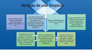 Ventajas de usar Dropbox:
Es un servicio que nos
ofrece una excelente
opción para poder
compartir una carpeta a la
vez.
Nos ofrece aplicaciones
para los sistemas operativos
más populares y la
posibilidad de sincronizar
para que los archivos estén
disponibles en cualquier
dispositivo.
Ofrece la posibilidad de ver
las fotos en una galería
online.
Nos permite obtener el link
de descarga de cualquier
archivo, compartirlo o
enviarlo rápidamente a
otros usuarios o
simplemente copiarlo.
Sus aplicaciones tienen
diseños muy limpios y
ordenados, nos ofrecen lo
justo y no más que eso, son
rápidas y eficaces, además
de que son gratuitas en
todas sus versiones.
Ofrece la posibilidad de
usar un disco duro virtual,
solo requiere conexión a
internet para poder
sincronizarse en otros
dispositivos.
Compartir archivos sin
añadir correo e invitar a
personas a carpetas
compartidas, aunque solo
pueden ver y no editar
nada.
 
