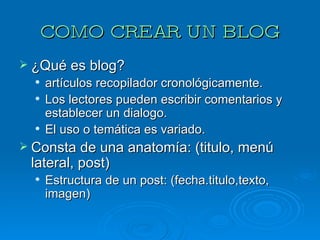 COMO CREAR UN BLOG ¿Qué es blog? artículos recopilador cronológicamente. Los lectores pueden escribir comentarios y establecer un dialogo. El uso o temática es variado. Consta de una anatomía: (titulo, menú lateral, post) Estructura de un post: (fecha.titulo,texto, imagen) 