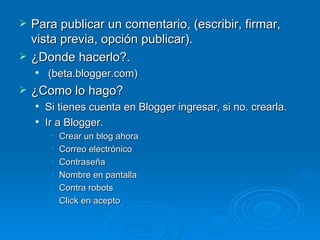 Para publicar un comentario, (escribir, firmar, vista previa, opción publicar). ¿Donde hacerlo?. (beta.blogger.com) ¿Como lo hago? Si tienes cuenta en Blogger ingresar, si no. crearla. Ir a Blogger. Crear un blog ahora Correo electrónico Contraseña Nombre en pantalla Contra robots Click en acepto 