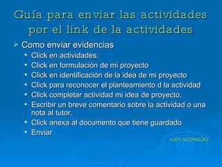 Guía para enviar las actividades por el link de la actividades Como enviar evidencias Click en actividades. Click en formulación de mi proyecto Click en identificación de la idea de mi proyecto Click para reconocer el planteamiento d la actividad Click completar actividad mi idea de proyecto. Escribir un breve comentario sobre la actividad o una nota al tutor. Click anexa al documento que tiene guardado  Enviar  YUDY RODRIGUEZ 