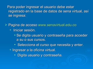 Para poder ingresar el usuario debe estar registrado en la base de datos de sena virtual, así se ingresa: Pagina de acceso  www.senavirtual.edu.co Iniciar sesión. Se digita usuario y contraseña para acceder a su o sus cursos. Selecciona el curso que necesita y enter. Ingresar a la oficina virtual. Digita usuario y contraseña. 