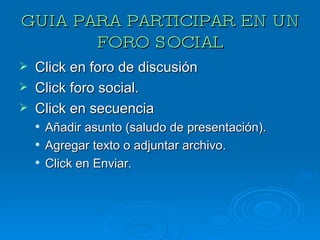 GUIA PARA PARTICIPAR EN UN FORO SOCIAL Click en foro de discusión Click foro social. Click en secuencia Añadir asunto (saludo de presentación). Agregar texto o adjuntar archivo. Click en Enviar. 