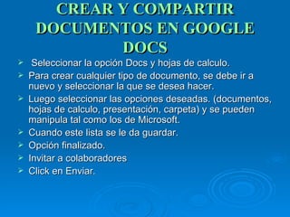 CREAR Y COMPARTIR DOCUMENTOS EN GOOGLE DOCS Seleccionar la opción Docs y hojas de calculo. Para crear cualquier tipo de documento, se debe ir a nuevo y seleccionar la que se desea hacer. Luego seleccionar las opciones deseadas. (documentos, hojas de calculo, presentación, carpeta) y se pueden manipula tal como los de Microsoft. Cuando este lista se le da guardar. Opción finalizado. Invitar a colaboradores Click en Enviar. 