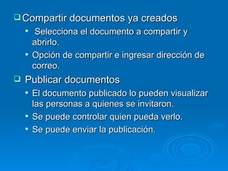 Compartir documentos ya creados Selecciona el documento a compartir y abrirlo. Opción de compartir e ingresar dirección de correo. Publicar documentos El documento publicado lo pueden visualizar las personas a quienes se invitaron. Se puede controlar quien pueda verlo. Se puede enviar la publicación. 
