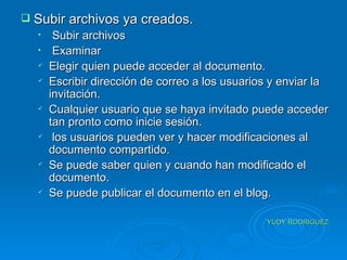 Subir archivos ya creados. Subir archivos Examinar Elegir quien puede acceder al documento. Escribir dirección de correo a los usuarios y enviar la invitación.  Cualquier usuario que se haya invitado puede acceder tan pronto como inicie sesión. los usuarios pueden ver y hacer modificaciones al documento compartido. Se puede saber quien y cuando han modificado el documento. Se puede publicar el documento en el blog. YUDY RODRIGUEZ 