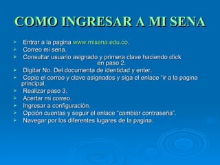 COMO INGRESAR A MI SENA Entrar a la pagina  www.misena.edu.co . Correo mi sena. Consultar usuario asignado y primera clave haciendo click  en paso 2. Digitar No. Del documenta de identidad y enter. Copie el correo y clave asignados y siga el enlace “ir a la pagina principal. Realizar paso 3. Acertar mi correo. Ingresar a configuración. Opción cuentas y seguir el enlace “cambiar contraseña”. Navegar por los diferentes lugares de la pagina. 