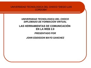 UNIVERSIDAD TECNOLOGICA DEL CHOCO “DIEGO LUIS
                 CORDOBA”



       UNIVERSIDAD TECNOLOGICA DEL CHOCO
        DIPLOMADO DE FORMACIÓN VIRTUAL
      LAS HERRAMIENTAS DE COMUNICACIÓN
                EN LA WEB 2.0
                 PRESENTADO POR

           JOHN EDDISSON MAYO SANCHEZ
 