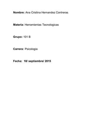 Nombre: Ana Cristina Hernandez Contreras
Materia: Herramientas Tecnologicas
Grupo: 101 B
Carrera: Psicologia
Fecha: 18/ septiembre/ 2015
 