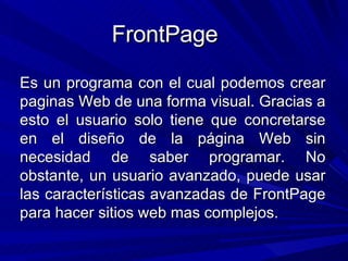 FrontPage Es un programa con el cual podemos crear paginas Web de una forma visual. Gracias a esto el usuario solo tiene que concretarse en el diseño de la página Web sin necesidad de saber programar. No obstante, un usuario avanzado, puede usar las características avanzadas de FrontPage para hacer sitios web mas complejos.