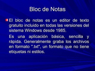 Bloc de Notas El bloc de notas es un editor de texto gratuito incluido en todas las versiones del sistema Windows desde 1985. Es una aplicación básica, sencilla y rápida. Generalmente graba los archivos en formato ".txt", un formato que no tiene etiquetas ni estilos.