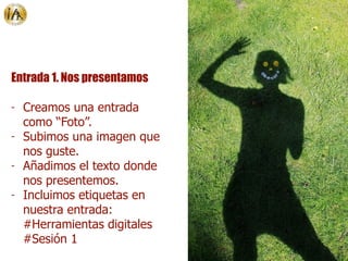 Entrada 1. Nos presentamos
- Creamos una entrada
como “Foto”.
- Subimos una imagen que
nos guste.
- Añadimos el texto donde
nos presentemos.
- Incluimos etiquetas en
nuestra entrada:
#Herramientas digitales
#Sesión 1
 