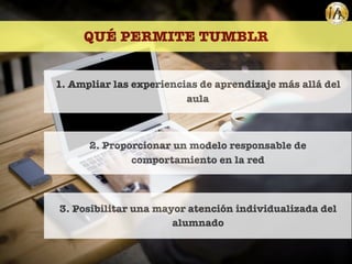 QUÉ PERMITE TUMBLR
1. Ampliar las experiencias de aprendizaje más allá del
aula
2. Proporcionar un modelo responsable de
comportamiento en la red
3. Posibilitar una mayor atención individualizada del
alumnado
 