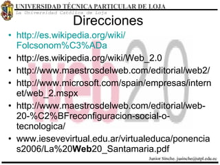 Direcciones  http :// es.wikipedia.org / wiki / Folcsonom%C3%ADa http://es.wikipedia.org/wiki/Web_2.0 http://www.maestrosdelweb.com/editorial/web2/ http://www.microsoft.com/spain/empresas/internet/web_2.mspx http://www.maestrosdelweb.com/editorial/web-20-%C2%BFreconfiguracion-social-o-tecnologica/ www.iesevevirtual.edu.ar/virtualeduca/ponencias2006/La%20 Web 20_Santamaria.pdf 