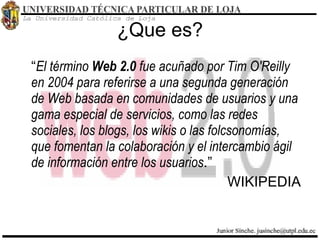 ¿Que es? “ El término  Web 2.0  fue acuñado por Tim O'Reilly en 2004 para referirse a una segunda generación de Web basada en comunidades de usuarios y una gama especial de servicios, como las redes sociales, los blogs, los wikis o las folcsonomías, que fomentan la colaboración y el intercambio ágil de información entre los usuarios .” WIKIPEDIA 
